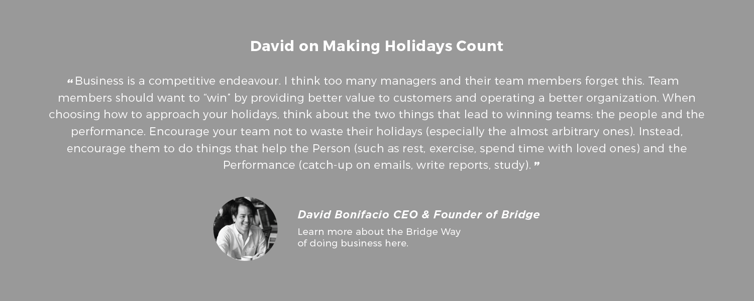 David on Making Holidays Count Business is a competitive endeavour. I think too many managers and their team members forget this. Team members should want to “win” by providing better value to customers and operating a better organization. When choosing how to approach your holidays, think about the two things that lead to winning teams: the people and the performance. Encourage your team not to waste their holidays (especially the almost arbitrary ones). Instead, encourage them to do things that help the Person (such as rest, exercise, spend time with loved ones) and the Performance (catch-up on emails, write reports, study). - David Bonifacio CEO & Founder of Bridge