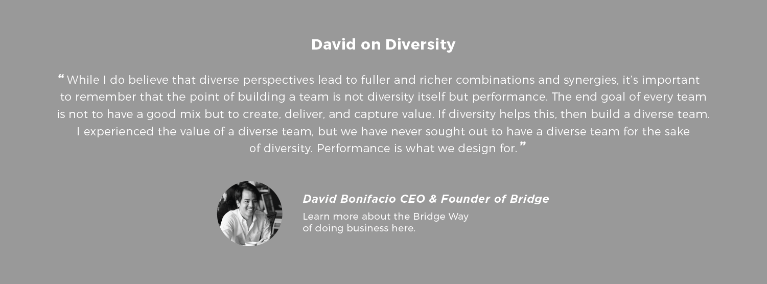 David on Diversity While I do believe that diverse perspectives lead to fuller and richer combinations and synergies, it’s important to remember that the point of building a team is not diversity itself but performance. The end goal of every team is not to have a good mix but to create, deliver, and capture value. If diversity helps this, then build a diverse team. I experienced the value of a diverse team, but we have never sought out to have a diverse team for the sake of diversity. Performance is what we design for. - David Bonifacio is the CEO and Founder of Bridge