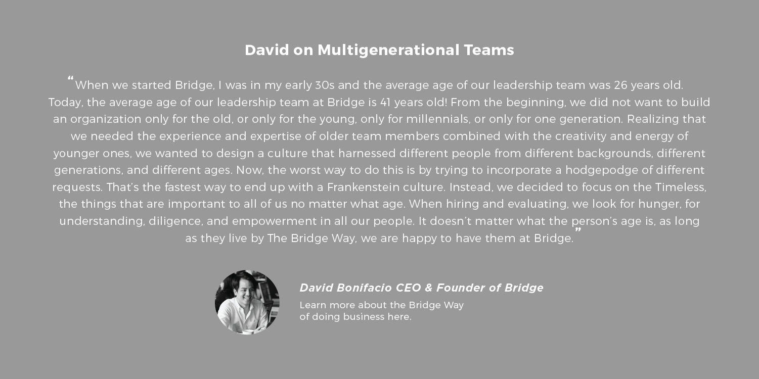 David on Multigenerational Teams When we started Bridge, I was in my early 30s and the average age of our leadership team was 26 years old. Today, the average age of our leadership team at Bridge is 41 years old! From the beginning, we did not want to build an organization only for the old, or only for the young, only for millennials, or only for one generation. Realizing that we needed the experience and expertise of older team members combined with the creativity and energy of younger ones, we wanted to design a culture that harnessed different people from different backgrounds, different generations, and different ages. Now, the worst way to do this is by trying to incorporate a hodgepodge of different requests. That’s the fastest way to end up with a Frankenstein culture. Instead, we decided to focus on the Timeless, the things that are important to all of us no matter what age. When hiring and evaluating, we look for hunger, for understanding, diligence, and empowerment in all our people. It doesn’t matter what the person’s age is, as long as they live by The Bridge Way, we are happy to have them at Bridge. - David Bonifacio is the CEO and Founder of Bridge